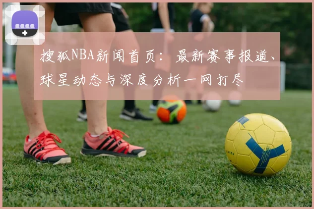 搜狐NBA新闻首页：最新赛事报道、球星动态与深度分析一网打尽